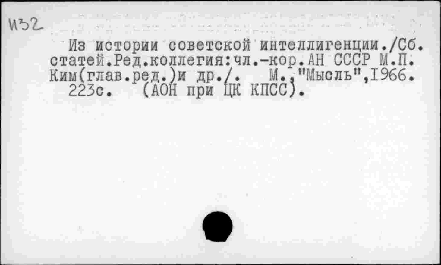 ﻿Из истории советской интеллигенции./Об. статей.Ред.коллегия:чл.-кор.АН СССР М.П. Ким(глав.ред.)и др./. М.."Мысль”,1966.
223с. (АОН при ЦК КПСС).